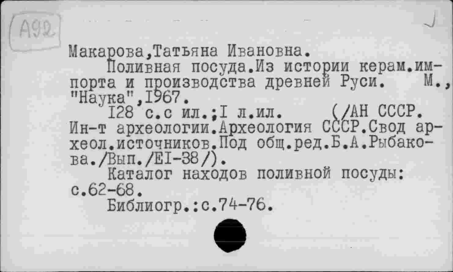 ﻿Макарова,Татьяна Ивановна.
Поливная посуда.Из истории керам.импорта и производства древней Руси. М. "Наука”,1967.
128 с.с ил.;1 л.ил. (/АН СССР. Ин-т археологии.Археология СССР,Свод ар-хеол.источников.Под общ.ред.Б.А.Рыбакова. /Вып./Е1-38/).
Каталог находов поливной посуды: с.62-68.
Библиогр.:с.74-76.